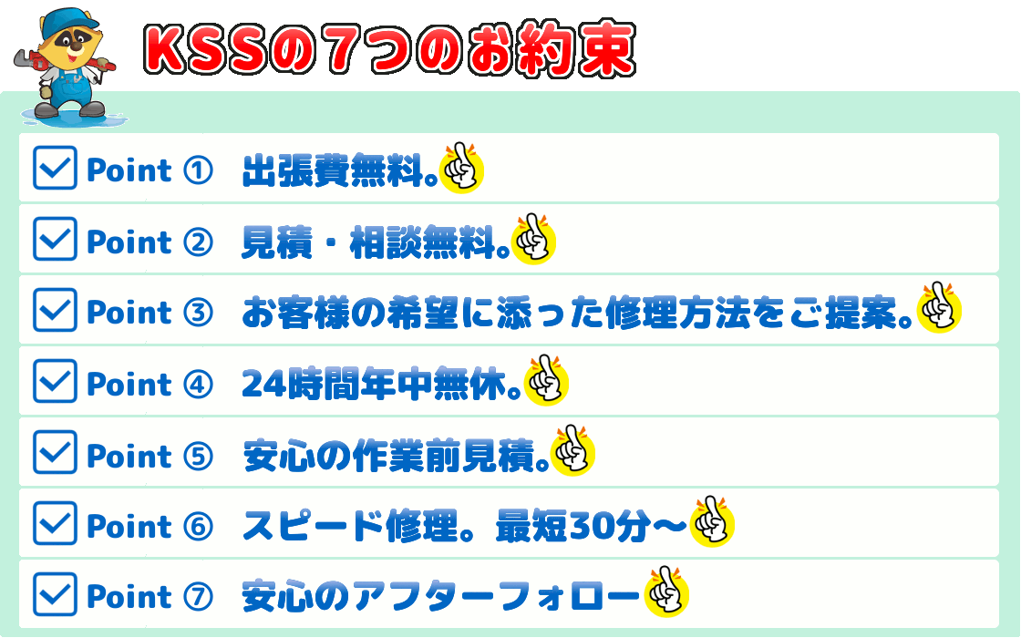 KSSスイドウサービスからの７つのお約束｜1.出張費無料（０円）　2.見積無料　3.お客様のご希望に添った修理方法をご提案　4.24時間年中無休　5.安心の作業前見積　6.スピード修理（最短３０分～）　7.安心のアフターフォロー