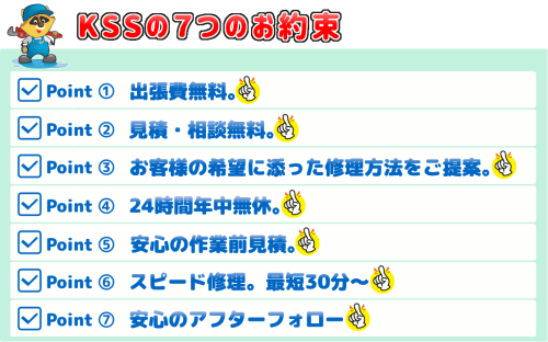 KSSスイドウサービスからの７つのお約束｜1.出張費無料（０円）　2.見積無料　3.お客様のご希望に添った修理方法をご提案　4.24時間年中無休　5.安心の作業前見積　6.スピード修理（最短３０分～）　7.安心のアフターフォロー